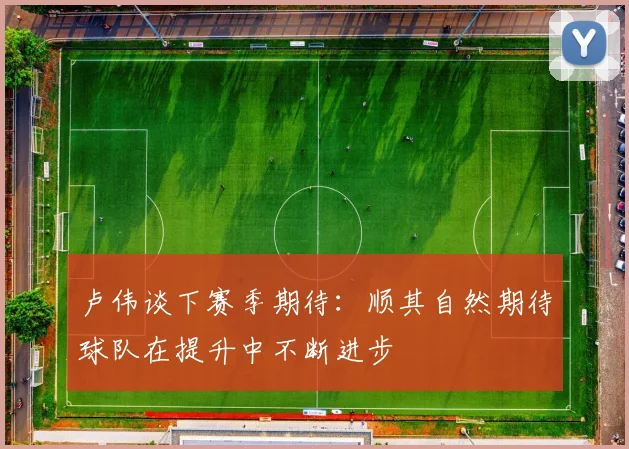 卢伟谈下赛季期待：顺其自然期待球队在提升中不断进步